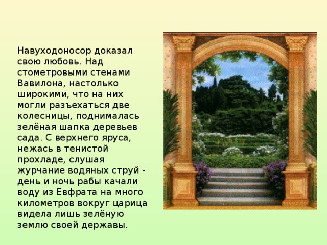 Навуходоносор доказал свою любовь. Над стометровыми стенами Вавилона, настолько широкими, что на них могли разъехаться две колесницы, поднималась зелёная шапка деревьев сада. С верхнего яруса, нежась в тенистой прохладе, слушая журчание водяных струй - день и ночь рабы качали воду из Евфрата на много километров вокруг царица видела лишь зелёную землю своей державы.