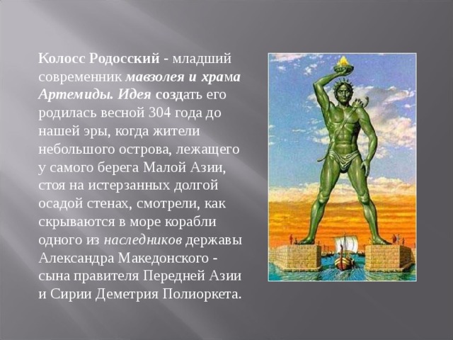 Колосс Родосский - младший современник мавзолея и хра м а Артемиды. Идея созд ать его родилась весной 304 года до нашей эры, когда жители небольшого острова, лежащего у самого берега Малой Азии, стоя на истерзанных долгой осадой стенах, смотрели, как скрываются в море корабли одного из наследников державы Александра Македонского - сына правителя Передней Азии и Сирии Деметрия Полиоркета.