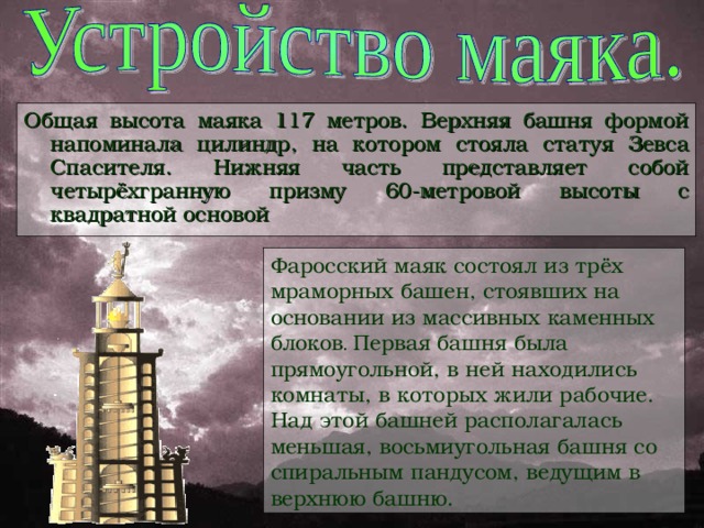 Общая высота маяка 117 метров. Верхняя башня формой напоминала цилиндр, на котором стояла статуя Зевса Спасителя. Нижняя часть представляет собой четырёхгранную призму 60-метровой высоты с квадратной основой Фаросский маяк состоял из трёх мраморных башен, стоявших на основании из массивных каменных блоков .  Первая башня была прямоугольной, в ней находились комнаты, в которых жили рабочие. Над этой башней располагалась меньшая, восьмиугольная башня со спиральным пандусом, ведущим в верхнюю башню.