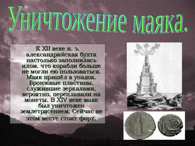 К XII веке н. э. александрийская бухта настолько заполнилась илом, что корабли больше не могли ею пользоваться. Маяк пришёл в упадок. Бронзовые пластины, служившие зеркалами, вероятно, переплавили на монеты. В XIV веке маяк был уничтожен землетрясением. Сейчас не этом месте стоит форт .