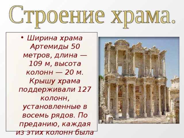 Ширина храма Артемиды 50 метров, длина — 109 м, высота колонн — 20 м. Крышу храма поддерживали 127 колонн, установленные в восемь рядов. По преданию, каждая из этих колонн была даром одного из 127 греческих царей.