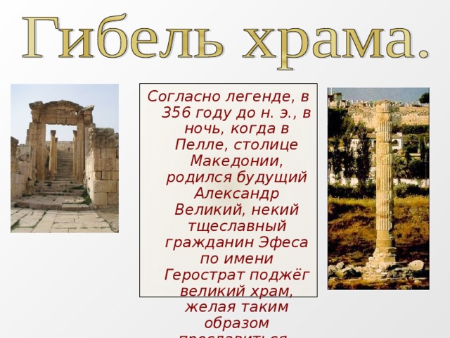 Согласно легенде, в 356 году до н. э., в ночь, когда в Пелле, столице Македонии, родился будущий Александр Великий, некий тщеславный гражданин Эфеса по имени Герострат поджёг великий храм, желая таким образом прославиться.