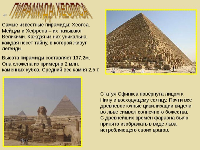 Самые известные пирамиды: Хеопса, Мейдум и Хефрена – их называют Великими. Каждая из них уникальна, каждая несет тайну, в которой живут легенды. Высота пирамиды составляет 137,2м. Она сложена из примерно 2 млн. каменных кубов. Средний вес камня 2,5 т. Статуя Сфинкса повёрнута лицом к Нилу и восходящему солнцу. Почти все древневосточные цивилизации видели во льве символ солнечного божества. С древнейших времён фараона было принято изображать в виде льва, истребляющего своих врагов.