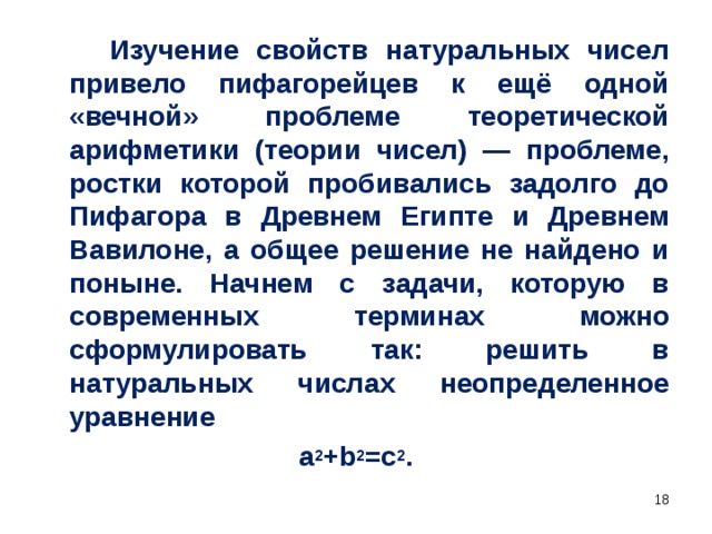 Изучение свойств натуральных чисел привело пифагорейцев к ещё одной «вечной» проблеме теоретической арифметики (теории чисел) — проблеме, ростки которой пробивались задолго до Пифагора в Древнем Египте и Древнем Вавилоне, а общее решение не найдено и поныне. Начнем с задачи, которую в современных терминах можно сформулировать так: решить в натуральных числах неопределенное уравнение а 2 +b 2 =c 2 .