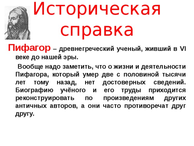 Историческая справка Пифагор  – древнегреческий ученый, живший в VI веке до нашей эры.  Вообще надо заметить, что о жизни и деятельности Пифагора, который умер две с половиной тысячи лет тому назад, нет достоверных сведений. Биографию учёного и его труды приходится реконструировать по произведениям других античных авторов, а они часто противоречат друг другу.