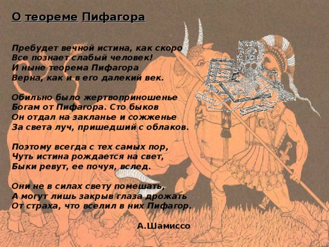 О  теореме  Пифагора        Пребудет вечной истина, как скоро     Все познает слабый человек!     И ныне теорема Пифагора     Верна, как и в его далекий век.      Обильно было жертвоприношенье     Богам от Пифагора. Сто быков     Он отдал на закланье и сожженье     За света луч, пришедший с облаков.      Поэтому всегда с тех самых пор,     Чуть истина рождается на свет,     Быки ревут, ее почуя, вслед.      Они не в силах свету помешать,     А могут лишь закрыв глаза дрожать     От страха, что вселил в них Пифагор.   A. Шамиссо