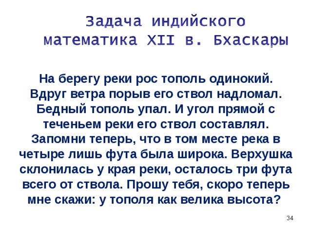 На берегу реки рос тополь одинокий. Вдруг ветра порыв его ствол надломал. Бедный тополь упал. И угол прямой с теченьем реки его ствол составлял. Запомни теперь, что в том месте река в четыре лишь фута была широка. Верхушка склонилась у края реки, осталось три фута всего от ствола. Прошу тебя, скоро теперь мне скажи: у тополя как велика высота?