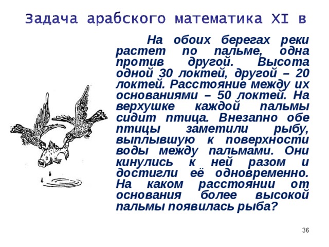 На обоих берегах реки растет по пальме, одна против другой. Высота одной 30 локтей, другой – 20 локтей. Расстояние между их основаниями – 50 локтей. На верхушке каждой пальмы сидит птица. Внезапно обе птицы заметили рыбу, выплывшую к поверхности воды между пальмами. Они кинулись к ней разом и достигли её одновременно. На каком расстоянии от основания более высокой пальмы появилась рыба?