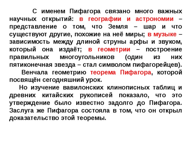 С именем Пифагора связано много важных научных открытий: в географии и астрономии – представление о том, что Земля – шар и что существуют другие, похожие на неё миры; в музыке – зависимость между длиной струны арфы и звуком, который она издаёт; в геометрии – построение правильных многоугольников (один из них пятиконечная звезда – стал символом пифагорейцев).  Венчала геометрию теорема Пифагора , которой посвящён сегодняшний урок.  Но изучение вавилонских клинописных таблиц и древних китайских рукописей показало, что это утверждение было известно задолго до Пифагора. Заслуга же Пифагора состояла в том, что он открыл доказательство этой теоремы.