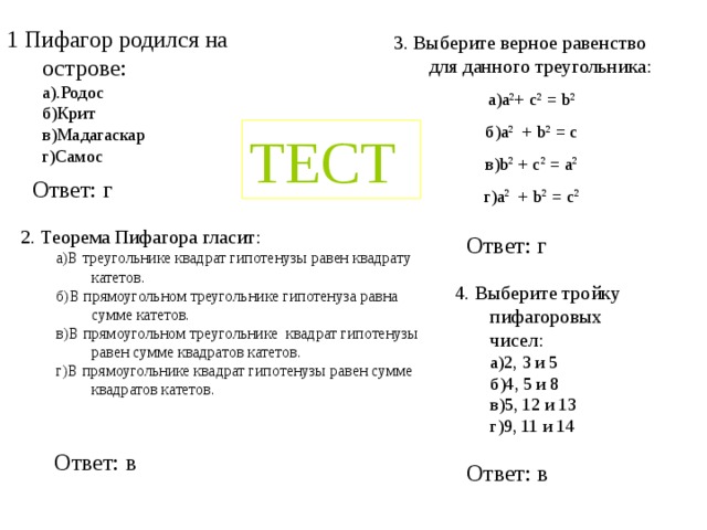 1 Пифагор родился на острове: а).Родос б)Крит в)Мадагаскар г)Самос а).Родос б)Крит в)Мадагаскар г)Самос 3. Выберите верное равенство для данного треугольника: а)a 2 + c 2 = b 2 б)a 2 + b 2 = c в)b 2 + c 2 = a 2 г)a 2 + b 2 = c 2 ТЕСТ Ответ: г 2. Теорема Пифагора гласит: a)В треугольнике квадрат гипотенузы равен квадрату катетов. б)В прямоугольном треугольнике гипотенуза равна сумме катетов. в)В прямоугольном треугольнике квадрат гипотенузы равен сумме квадратов катетов. г)В прямоугольнике квадрат гипотенузы равен сумме квадратов катетов. a)В треугольнике квадрат гипотенузы равен квадрату катетов. б)В прямоугольном треугольнике гипотенуза равна сумме катетов. в)В прямоугольном треугольнике квадрат гипотенузы равен сумме квадратов катетов. г)В прямоугольнике квадрат гипотенузы равен сумме квадратов катетов. Ответ: г 4. Выберите тройку пифагоровых чисел: а)2, 3 и 5 б)4, 5 и 8 в)5, 12 и 13 г)9, 11 и 14 а)2, 3 и 5 б)4, 5 и 8 в)5, 12 и 13 г)9, 11 и 14 Ответ: в Ответ: в