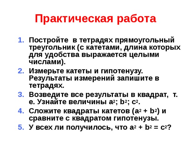 Практическая работа    Постройте в тетрадях прямоугольный треугольник (с катетами, длина которых для удобства выражается целыми числами). Измерьте катеты и гипотенузу. Результаты измерений запишите в тетрадях. Возведите все результаты в квадрат, т. е. Узнайте величины a 2 ; b 2 ; c 2 . Сложите квадраты катетов (a 2 + b 2 ) и сравните с квадратом гипотенузы. У всех ли получилось, что a 2 + b 2 = с 2 ? Постройте в тетрадях прямоугольный треугольник (с катетами, длина которых для удобства выражается целыми числами). Измерьте катеты и гипотенузу. Результаты измерений запишите в тетрадях. Возведите все результаты в квадрат, т. е. Узнайте величины a 2 ; b 2 ; c 2 . Сложите квадраты катетов (a 2 + b 2 ) и сравните с квадратом гипотенузы. У всех ли получилось, что a 2 + b 2 = с 2 ?