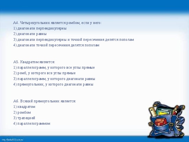   А4. Четырехугольник является ромбом, если у него:   1) диагонали перпендикулярны   2) диагонали равны   3) диагонали перпендикулярны и точкой пересечения делятся пополам   4) диагонали точкой пересечения делятся пополам       А5. Квадратом является:   1) параллелограмм, у которого все углы прямые   2) ромб, у которого все углы прямые   3) параллелограмм, у которого диагонали равны   4) прямоугольник, у которого диагонали равны       А6. Всякий прямоугольник является:   1) квадратом   2) ромбом   3) трапецией   4) параллелограммом  