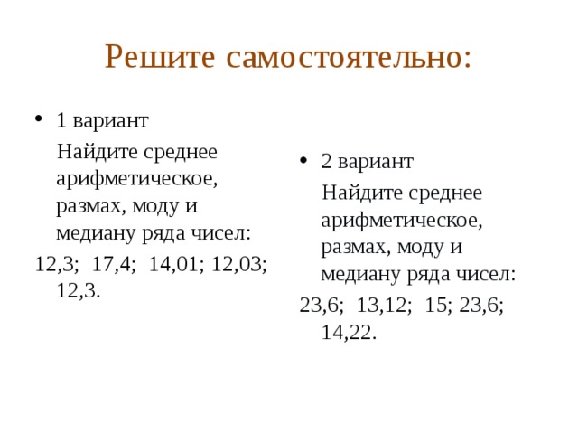 Решите самостоятельно: 1 вариант 2 вариант  Найдите среднее арифметическое, размах, моду и медиану ряда чисел:  Найдите среднее арифметическое, размах, моду и медиану ряда чисел: 12,3; 17,4; 14,01; 12,03; 12,3. 23,6; 13,12; 15; 23,6; 14,22.