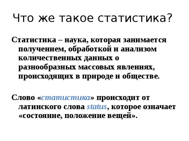 Что же такое статистика? Статистика – наука, которая занимается получением, обработкой и анализом количественных данных о разнообразных массовых явлениях, происходящих в природе и обществе.  Слово « статистика » происходит от латинского слова status , которое означает «состояние, положение вещей».