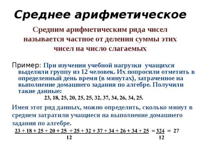 Среднее арифметическое Средним арифметическим ряда чисел называется частное от деления суммы этих чисел на число слагаемых Пример: При изучении учебной нагрузки учащихся выделили группу из 12 человек. Их попросили отметить в определенный день время (в минутах), затраченное на выполнение домашнего задания по алгебре. Получили такие данные:  Имея этот ряд данных, можно определить, сколько минут в среднем затратили учащиеся на выполнение домашнего задания по алгебре.