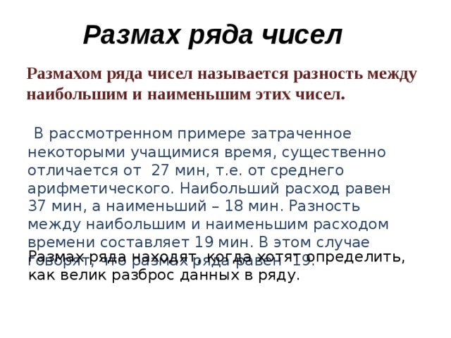 Размах ряда чисел  Размахом ряда чисел называется разность между наибольшим и наименьшим этих чисел.   В рассмотренном примере затраченное некоторыми учащимися время, существенно отличается от 27 мин, т.е. от среднего арифметического. Наибольший расход равен 37 мин, а наименьший – 18 мин. Разность между наибольшим и наименьшим расходом времени составляет 19 мин. В этом случае говорят, что размах ряда равен 19. Размах ряда находят, когда хотят определить, как велик разброс данных в ряду.