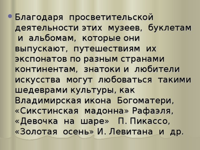 Благодаря просветительской деятельности этих музеев, буклетам и альбомам, которые они выпускают, путешествиям их экспонатов по разным странами континентам, знатоки и любители искусства могут любоваться такими шедеврами культуры, как Владимирская икона Богоматери, «Сикстинская мадонна» Рафаэля, «Девочка на шаре» П. Пикассо, «Золотая осень» И. Левитана и др.