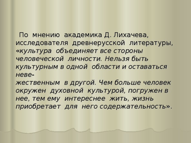 По мнению академика Д. Лихачева, исследователя древнерусской литературы, « культура объединяет все стороны человеческой личности. Нельзя быть культурным в одной области и оставаться неве-  жественным в другой. Чем больше человек окружен духовной культурой, погружен в нее, тем ему интереснее жить, жизнь приобретает для него содержательность ».