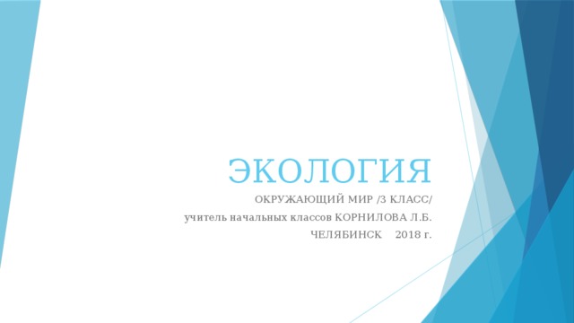 ЭКОЛОГИЯ ОКРУЖАЮЩИЙ МИР /3 КЛАСС/ учитель начальных классов КОРНИЛОВА Л.Б. ЧЕЛЯБИНСК 2018 г.