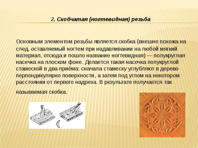 2 . Скобчатая (ногтевидная) резьба  Основным элементом резьбы является скобка (внешне похожа на след, оставляемый ногтем при надавливании на любой мягкий материал, отсюда и пошло название ногтевидная) — полукруглая насечка на плоском фоне. Делается такая насечка полукруглой стамеской в два приёма: сначала стамеску углубляют в дерево перпендикулярно поверхности, а затем под углом на некотором расстоянии от первого надреза. В результате получается так называемая скобка.