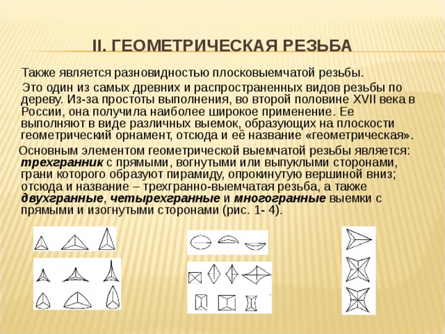II. ГЕОМЕТРИЧЕСКАЯ РЕЗЬБА   Также является разновидностью плосковыемчатой резьбы.  Это один из самых древних и распространенных видов резьбы по дереву. Из-за простоты выполнения, во второй половине XVII века в России, она получила наиболее широкое применение. Ее выполняют в виде различных выемок, образующих на плоскости геометрический орнамент, отсюда и её название «геометрическая».  Основным элементом геометрической выемчатой резьбы является: трехгранник с прямыми, вогнутыми или выпуклыми сторонами, грани которого образуют пирамиду, опрокинутую вершиной вниз; отсюда и название – трехгранно-выемчатая резьба, а также двухгранные , четырехгранные и многогранные выемки с прямыми и изогнутыми сторонами (рис. 1- 4).