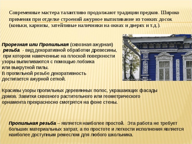 Современные мастера талантливо продолжают традиции предков. Широко применяя при отделке строений ажурное выпиливание из тонких досок (коньки, карнизы, затейливые наличники на окнах и дверях и т.д.). Прорезная или  Пропильная (сквозная ажурная)  резьба - вид декоративной обработки древесины,  при котором намеченные на плоской поверхности узоры выпиливаются с помощью лобзика или выкрутной пилы. В пропильной резьбе декоративность достигается ажурной сеткой. Красивы узоры пропильных деревянных полос, украшающих фасады домов. Завитки сквозного растительного или геометрического орнамента прекрасносно смотрятся на фоне стены. Пропильная резьба – является наиболее простой. Эта работа не требует больших материальных затрат, а по простоте и легкости исполнения является наиболее доступным ремеслом для любого школьника.