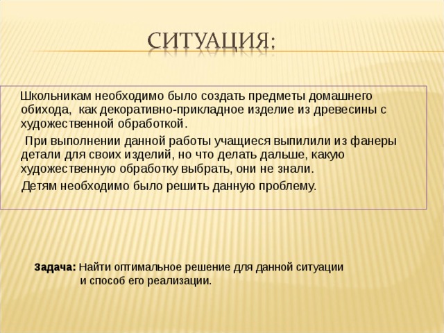 Школьникам необходимо было создать предметы домашнего обихода, как декоративно-прикладное изделие из древесины с художественной обработкой.  При выполнении данной работы учащиеся выпилили из фанеры детали для своих изделий, но что делать дальше, какую художественную обработку выбрать, они не знали.  Детям необходимо было решить данную проблему.  Задача: Найти оптимальное решение для данной ситуации  и способ его реализации.