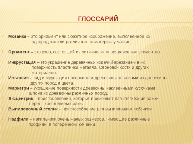 ГЛОССАРИЙ Мозаика – это орнамент или сюжетное изображение, выполненное из  однородных или  различных по материалу частиц.   Орнамент – это узор, состоящий из ритмически упорядоченных элементов.  Инкрустация – это украшение деревянных изделий врезанием в их  поверхность пластинки металла. Слоновой кости и других   материалов. Интарсия - вид инкрустации поверхности древесины вставками из древесины   других пород и цвета. Маркетри – украшение поверхности древесины наклеенными кусочками  шпона из древесины различных пород. Эксцентрик - приспособление, который применяют для стягивания рамки  перед  креплением  пилки. Выпиловочный столик – приспособление для выпиливания лобзиком.