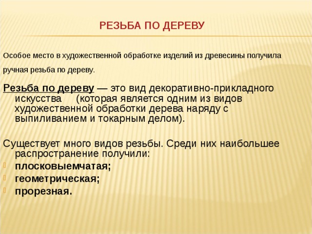 РЕЗЬБА ПО ДЕРЕВУ Особое место в художественной обработке изделий из древесины получила ручная резьба по дереву .  Резьба по дереву — это вид декоративно-прикладного искусства (которая является одним из видов художественной обработки дерева наряду с выпиливанием и токарным делом). Существует много видов резьбы. Среди них наибольшее распространение получили: плосковыемчатая; геометрическая; прорезная.