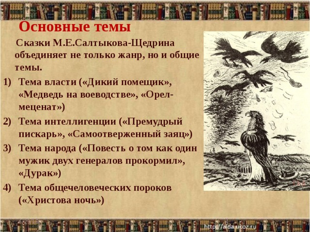 Основные темы  Сказки М.Е.Салтыкова-Щедрина объединяет не только жанр, но и общие темы. Тема власти («Дикий помещик», «Медведь на воеводстве», «Орел-меценат») Тема интеллигенции («Премудрый пискарь», «Самоотверженный заяц») Тема народа («Повесть о том как один мужик двух генералов прокормил», «Дурак») Тема общечеловеческих пороков («Христова ночь») 6/29/18