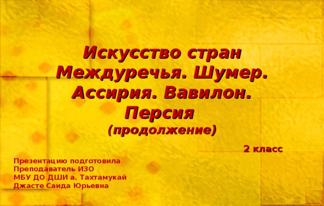 Искусство стран Междуречья. Шумер. Ассирия. Вавилон. Персия  (продолжение) 2 класс Презентацию подготовила Преподаватель ИЗО МБУ ДО ДШИ а. Тахтамукай Джасте Саида Юрьевна