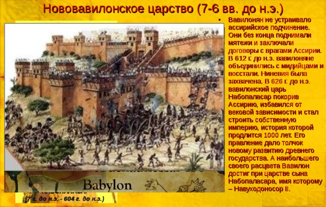 Нововавилонское царство (7-6 вв. до н.э.) Вавилонян не устраивало ассирийское подчинение. Они без конца поднимали мятежи и заключали договоры с врагами Ассирии. В 612 г. до н.э. вавилоняне объединились с мидийцами и восстали. Ниневия была захвачена. В 626 г. до н.э. вавилонский царь Набопаласар покорив Ассирию, избавился от вековой зависимости и стал строить собственную империю, история которой продлится 1000 лет. Его правление дало толчок новому развитию древнего государства. А наибольшего своего расцвета Вавилон достиг при царстве сына Набопаласара, имя которому – Навуходоносор II. НАБОПАЛАСАР (? г. до н.э. - 604 г. до н.э.)
