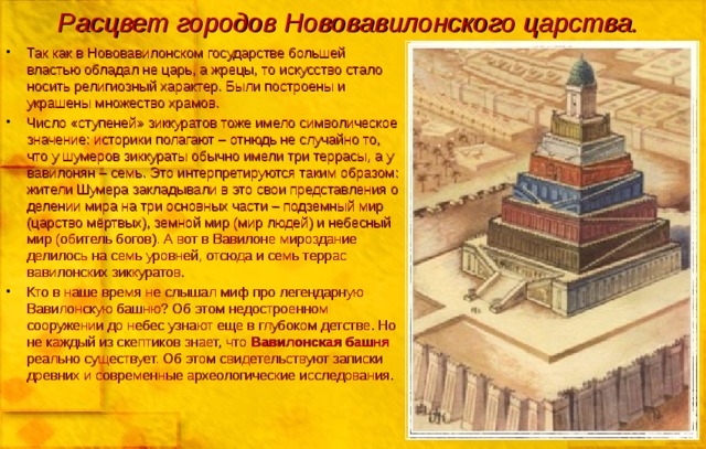 Расцвет городов Нововавилонского царства. Так как в Нововавилонском государстве большей властью обладал не царь, а жрецы, то искусство стало носить религиозный характер. Были построены и украшены множество храмов. Число «ступеней» зиккуратов тоже имело символическое значение: историки полагают – отнюдь не случайно то, что у шумеров зиккураты обычно имели три террасы, а у вавилонян – семь. Это интерпретируются таким образом: жители Шумера закладывали в это свои представления о делении мира на три основных части – подземный мир (царство мёртвых), земной мир (мир людей) и небесный мир (обитель богов). А вот в Вавилоне мироздание делилось на семь уровней, отсюда и семь террас вавилонских зиккуратов. Кто в наше время не слышал миф про легендарную Вавилонскую башню? Об этом недостроенном сооружении до небес узнают еще в глубоком детстве. Но не каждый из скептиков знает, что Вавилонская башня реально существует. Об этом свидетельствуют записки древних и современные археологические исследования.