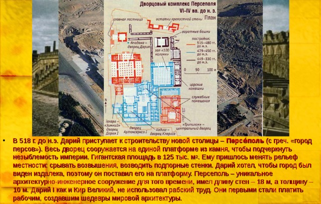 В 518 г. до н.э. Дарий приступает к строительству новой столицы – Персе́пол ь (с греч. «город персов»). Весь дворец сооружается на единой платформе из камня, чтобы подчеркнуть незыблемость империи. Гигантская площадь в 125 тыс. м 2 . Ему пришлось менять рельеф местности: срывать возвышения, возводить подпорные стенки. Дарий хотел, чтобы город был виден издалека, поэтому он поставил его на платформу. Персеполь – уникальное архитектурно-инженерное сооружение для того времени, имел длину стен – 18 м, а толщину – 10 м. Дарий I как и Кир Великий, не использовал рабский труд. Они первыми стали платить рабочим, создавшим шедевры мировой архитектуры.