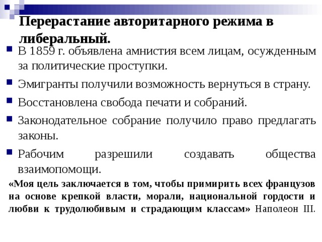 Перерастание авторитарного режима в либеральный. В 1859 г. объявлена амнистия всем лицам, осужденным за политические проступки. Эмигранты получили возможность вернуться в страну. Восстановлена свобода печати и собраний. Законодательное собрание получило право предлагать законы. Рабочим разрешили создавать общества взаимопомощи. «Моя цель заключается в том, чтобы примирить всех французов на основе крепкой власти, морали, национальной гордости и любви к трудолюбивым и страдающим классам» Наполеон III .