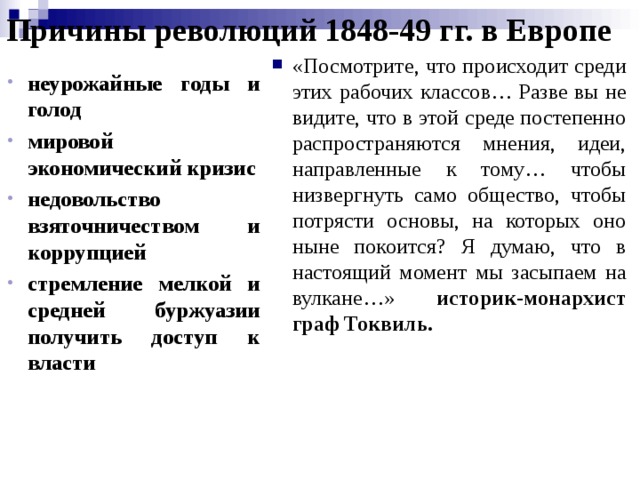 Причины революций 1848-49 гг. в Европе «Посмотрите, что происходит среди этих рабочих классов… Разве вы не видите, что в этой среде постепенно распространяются мнения, идеи, направленные к тому… чтобы низвергнуть само общество, чтобы потря­сти основы, на которых оно ныне покоится? Я думаю, что в настоящий момент мы засыпаем на вул­кане…» историк-монархист граф Токвиль.  неурожайные годы и голод мировой экономический кризис недовольство взяточничеством и коррупцией стремление мелкой и средней буржуазии получить доступ к власти неурожайные годы и голод мировой экономический кризис недовольство взяточничеством и коррупцией стремление мелкой и средней буржуазии получить доступ к власти