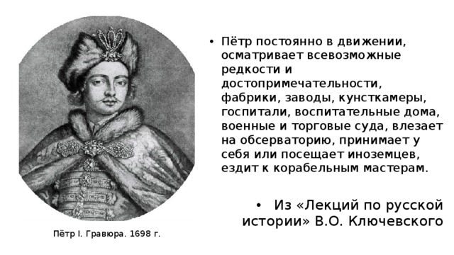 Пётр постоянно в движении, осматривает всевозможные редкости и достопримечательности, фабрики, заводы, кунсткамеры, госпитали, воспитательные дома, военные и торговые суда, влезает на обсерваторию, принимает у себя или посещает иноземцев, ездит к корабельным мастерам. Из «Лекций по русской истории» В.О. Ключевского