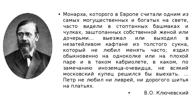 Монарха, которого в Европе считали одним из самых могущественных и богатых на свете, часто видели в стоптанных башмаках и чулках, заштопанных собственной женой или дочерьми… выезжал или выходил в незатейливом кафтане из толстого сукна, который не любил менять часто; ездил обыкновенно на одноколке или на плохой паре и в таком кабриолете, в каком, по замечанию иноземца-очевидца, не всякий московский купец решился бы выехать. … Петр не любил ни ливрей, ни дорогого шитья на платьях. В.О. Ключевский