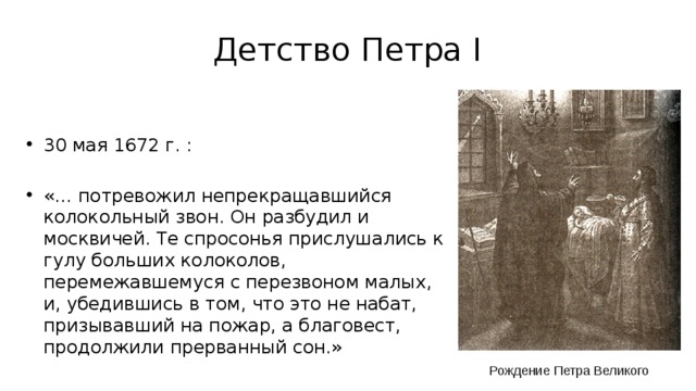 Детство Петра I 30 мая 1672 г. : «… потревожил непрекращавшийся колокольный звон. Он разбудил и москвичей. Те спросонья прислушались к гулу больших колоколов, перемежавшемуся с перезвоном малых, и, убедившись в том, что это не набат, призывавший на пожар, а благовест, продолжили прерванный сон.» Рождение Петра Великого