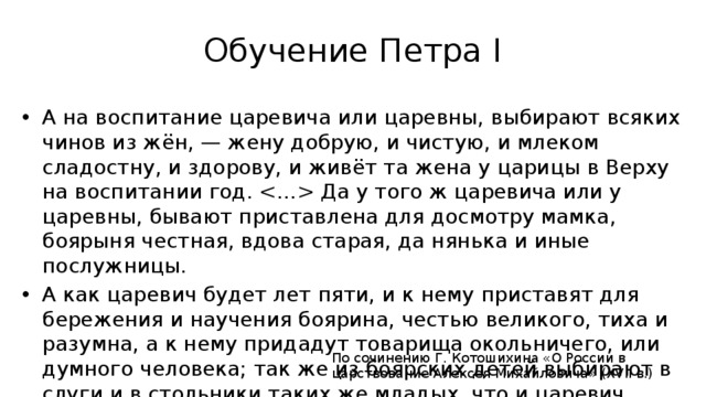 Обучение Петра I А на воспитание царевича или царевны, выбирают всяких чинов из жён, — жену добрую, и чистую, и млеком сладостну, и здорову, и живёт та жена у царицы в Верху на воспитании год.  Да у того ж царевича или у царевны, бывают приставлена для досмотру мамка, боярыня честная, вдова старая, да нянька и иные послужницы. А как царевич будет лет пяти, и к нему приставят для бережения и научения боярина, честью великого, тиха и разумна, а к нему придадут товарища окольничего, или думного человека; так же из боярских детей выбирают в слуги и в стольники таких же младых, что и царевич. По сочинению Г. Котошихина «О России в царствование Алексея Михайловича» (XVII в.)