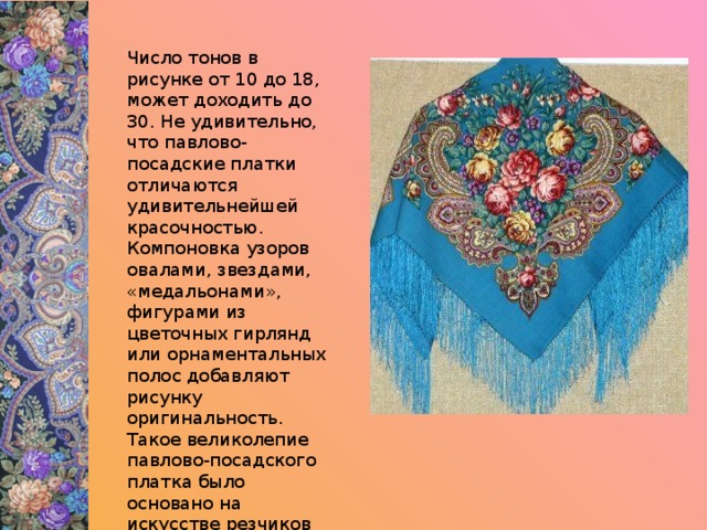 Число тонов в рисунке от 10 до 18, может доходить до 30. Не удивительно, что павлово-посадские платки отличаются удивительнейшей красочностью. Компоновка узоров овалами, звездами, «медальонами», фигурами из цветочных гирлянд или орнаментальных полос добавляют рисунку оригинальность. Такое великолепие павлово-посадского платка было основано на искусстве резчиков набойных досок (с них на ткани печатался рисунок)