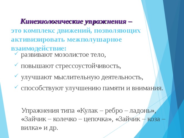 Кинезиологические упражнения –  это комплекс движений, позволяющих активизировать межполушарное взаимодействие:   развивают мозолистое тело, повышают стрессоустойчивость, улучшают мыслительную деятельность, способствуют улучшению памяти и внимания.  Упражнения типа «Кулак – ребро – ладонь», «Зайчик – колечко – цепочка», «Зайчик – коза – вилка» и др.