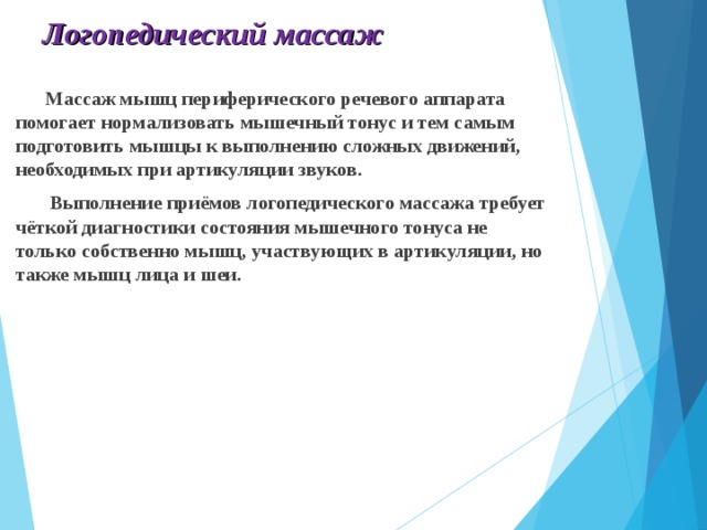 Логопедический массаж  Массаж мышц периферического речевого аппарата помогает нормализовать мышечный тонус и тем самым подготовить мышцы к выполнению сложных движений, необходимых при артикуляции звуков.  Выполнение приёмов логопедического массажа требует чёткой диагностики состояния мышечного тонуса не только собственно мышц, участвующих в артикуляции, но также мышц лица и шеи.