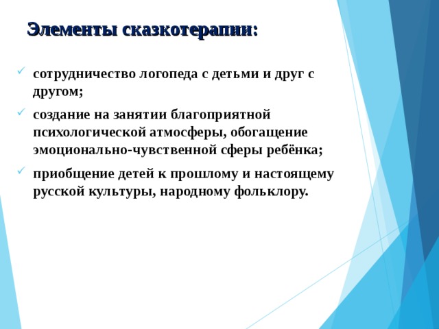 Элементы сказкотерапии: сотрудничество логопеда с детьми и друг с другом; создание на занятии благоприятной психологической атмосферы, обогащение эмоционально-чувственной сферы ребёнка; приобщение детей к прошлому и настоящему русской культуры, народному фольклору.