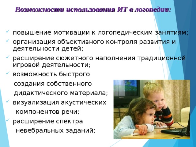 Возможности использования ИТ в логопедии:  повышение мотивации к логопедическим занятиям; организация объективного контроля развития и деятельности детей; расширение сюжетного наполнения традиционной игровой деятельности; возможность быстрого  создания собственного  дидактического материала; визуализация акустических  компонентов речи; расширение спектра  невебральных заданий;