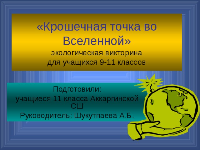 «Крошечная точка во Вселенной»  экологическая викторина  для учащихся 9-11 классов Подготовили: учащиеся 11 класса Аккаргинской СШ Руководитель: Шукутпаева А.Б.