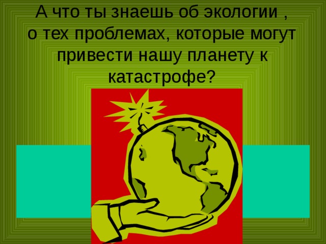 А что ты знаешь об экологии ,  о тех проблемах, которые могут привести нашу планету к катастрофе?  тлото