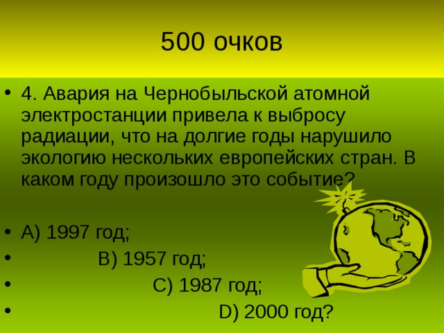 4. Авария на Чернобыльской атомной электростанции привела к выбросу радиации, что на долгие годы нарушило экологию нескольких европейских стран. В каком году произошло это событие?  А) 1997 год;  В) 1957 год;  С) 1987 год;  D) 2000 год?