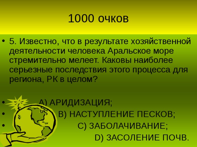 5. Известно, что в результате хозяйственной деятельности человека Аральское море стремительно мелеет. Каковы наиболее серьезные последствия этого процесса для региона, РК в целом?   А) АРИДИЗАЦИЯ;  В) НАСТУПЛЕНИЕ ПЕСКОВ;  С) ЗАБОЛАЧИВАНИЕ;  D) ЗАСОЛЕНИЕ ПОЧВ.