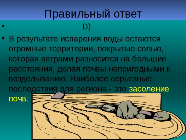 D)  В результате испарения воды остаются огромные территории, покрытые солью, которая ветрами разносится на большие расстояния, делая почвы непригодными к возделыванию. Наиболее серьезные последствия для региона - это засоление почв.